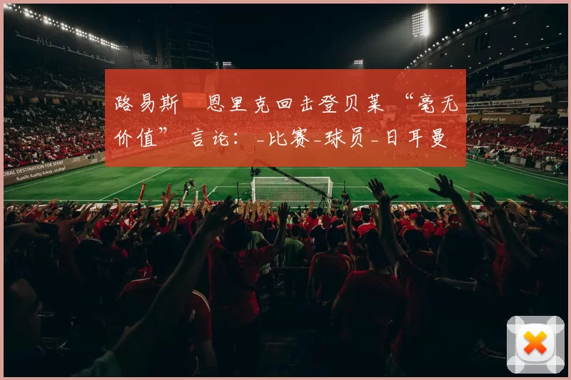 路易斯・恩里克回击登贝莱 “毫无价值” 言论：_比赛_球员_日耳曼