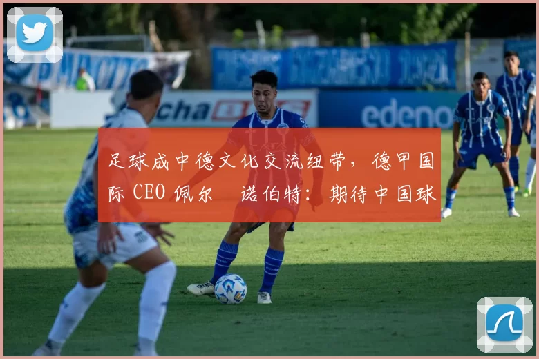 足球成中德文化交流纽带，德甲国际 CEO 佩尔・诺伯特：期待中国球员登场