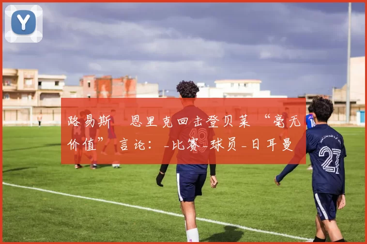 路易斯・恩里克回击登贝莱 “毫无价值” 言论：_比赛_球员_日耳曼