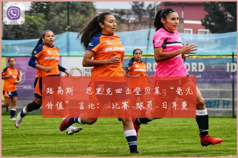 路易斯・恩里克回击登贝莱 “毫无价值” 言论：_比赛_球员_日耳曼