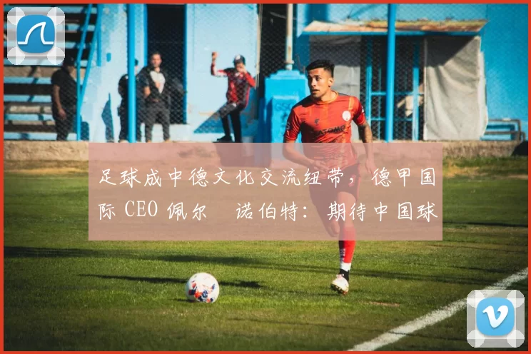 足球成中德文化交流纽带，德甲国际 CEO 佩尔・诺伯特：期待中国球员登场