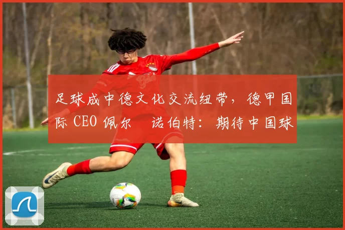 足球成中德文化交流纽带，德甲国际 CEO 佩尔・诺伯特：期待中国球员登场
