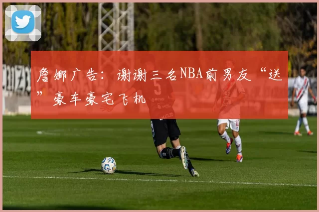 詹娜广告：谢谢三名NBA前男友“送”豪车豪宅飞机