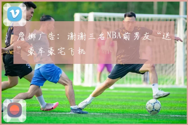 詹娜广告：谢谢三名NBA前男友“送”豪车豪宅飞机