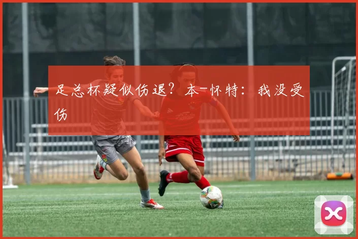 足总杯疑似伤退？本-怀特：我没受伤