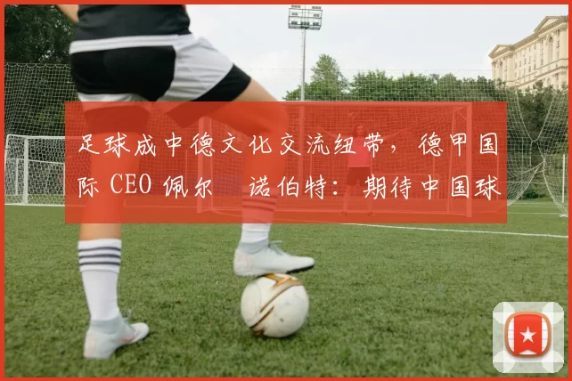 足球成中德文化交流纽带，德甲国际 CEO 佩尔・诺伯特：期待中国球员登场