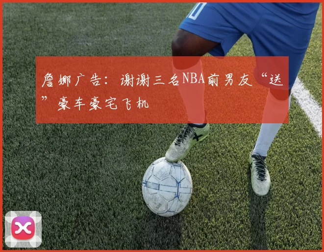 詹娜广告：谢谢三名NBA前男友“送”豪车豪宅飞机