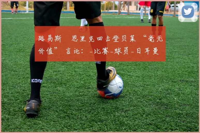 路易斯・恩里克回击登贝莱 “毫无价值” 言论：_比赛_球员_日耳曼