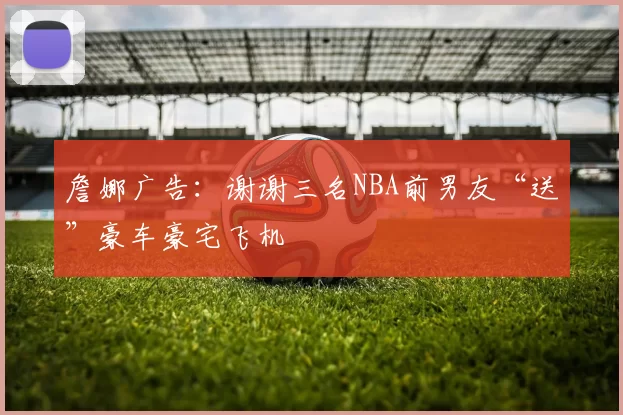 詹娜广告:谢谢三名NBA前男友“送”豪车豪宅飞机