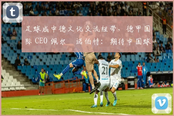 足球成中德文化交流纽带，德甲国际 CEO 佩尔・诺伯特：期待中国球员登场