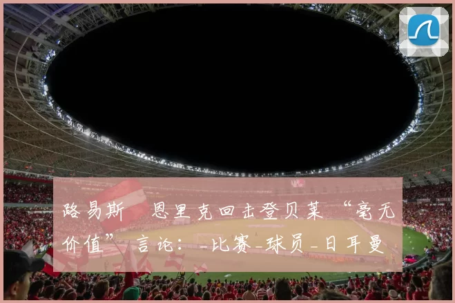 路易斯・恩里克回击登贝莱 “毫无价值” 言论：_比赛_球员_日耳曼