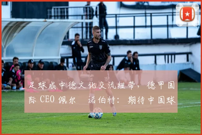足球成中德文化交流纽带，德甲国际 CEO 佩尔・诺伯特：期待中国球员登场