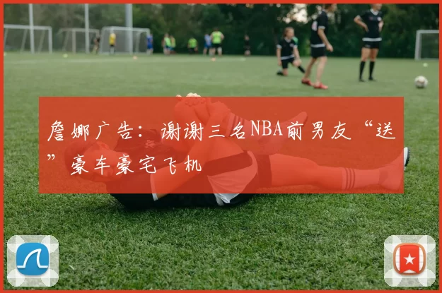 詹娜广告：谢谢三名NBA前男友“送”豪车豪宅飞机