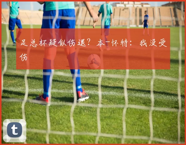 足总杯疑似伤退？本-怀特：我没受伤