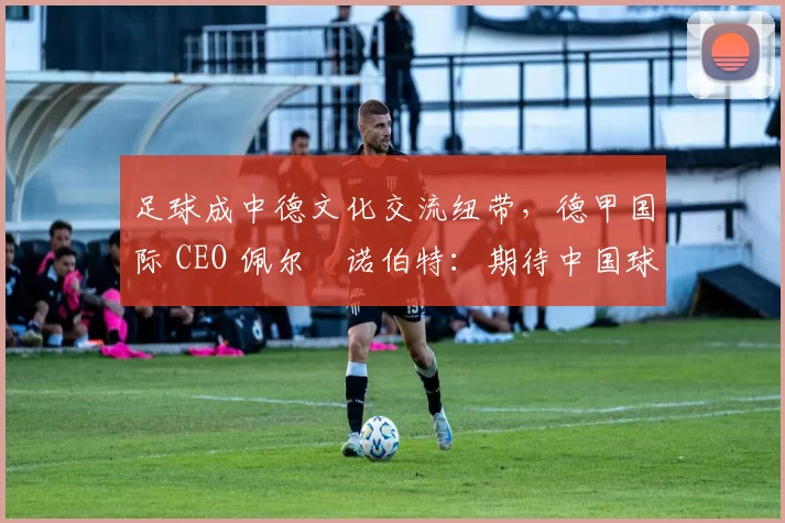 足球成中德文化交流纽带,德甲国际 CEO 佩尔・诺伯特:期待中国球员登场