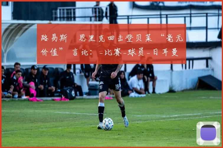 路易斯・恩里克回击登贝莱 “毫无价值” 言论：_比赛_球员_日耳曼