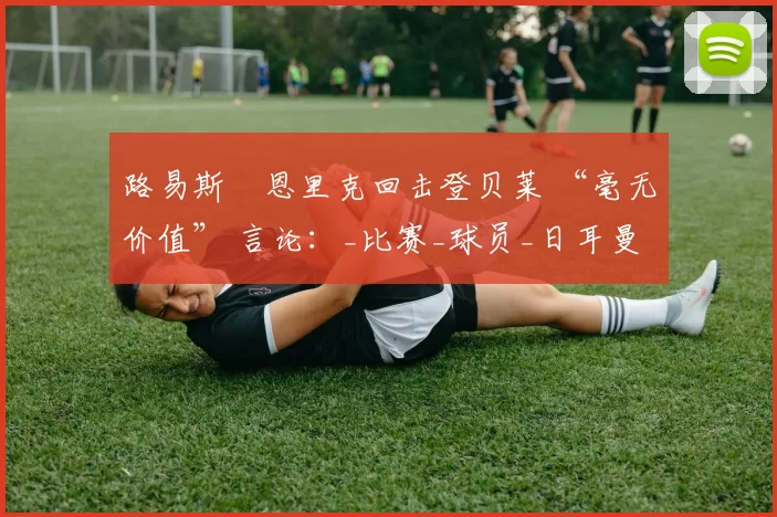 路易斯・恩里克回击登贝莱 “毫无价值” 言论：_比赛_球员_日耳曼