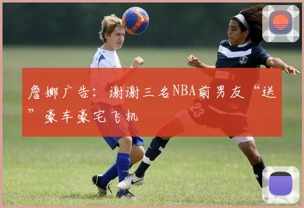 詹娜广告：谢谢三名NBA前男友“送”豪车豪宅飞机