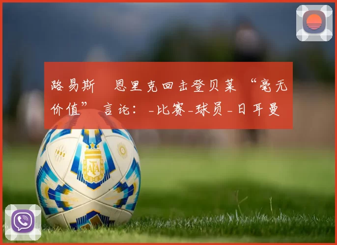 路易斯・恩里克回击登贝莱 “毫无价值” 言论：_比赛_球员_日耳曼