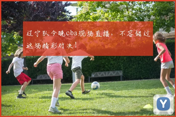 辽宁队今晚cba现场直播，不容错过这场精彩对决！