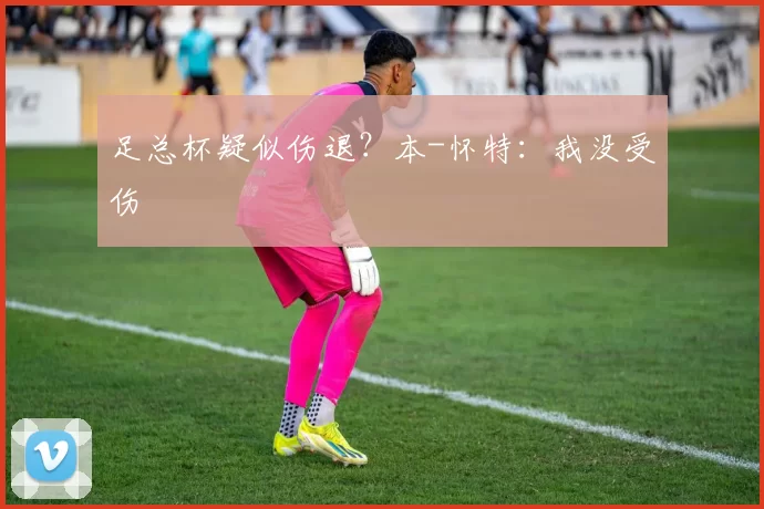 足总杯疑似伤退？本-怀特：我没受伤