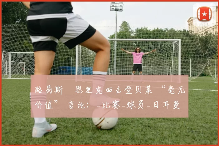 路易斯・恩里克回击登贝莱 “毫无价值” 言论：_比赛_球员_日耳曼