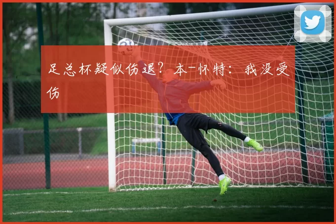 足总杯疑似伤退？本-怀特：我没受伤