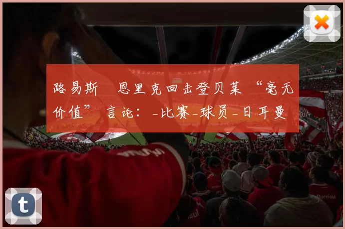 路易斯・恩里克回击登贝莱 “毫无价值” 言论：_比赛_球员_日耳曼