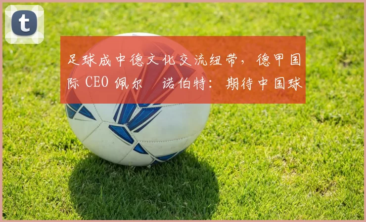 足球成中德文化交流纽带，德甲国际 CEO 佩尔・诺伯特：期待中国球员登场