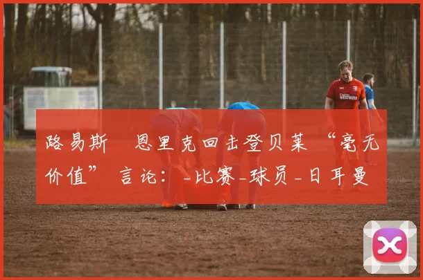 路易斯・恩里克回击登贝莱 “毫无价值” 言论：_比赛_球员_日耳曼