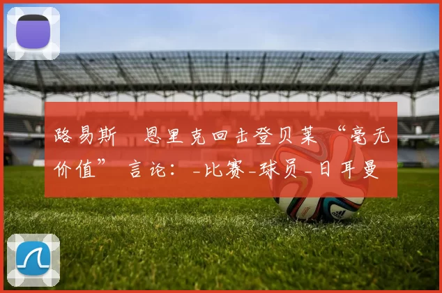 路易斯・恩里克回击登贝莱 “毫无价值” 言论：_比赛_球员_日耳曼