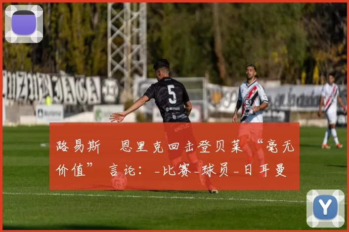 路易斯・恩里克回击登贝莱 “毫无价值” 言论：_比赛_球员_日耳曼