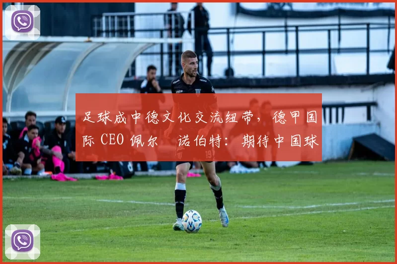 足球成中德文化交流纽带，德甲国际 CEO 佩尔・诺伯特：期待中国球员登场