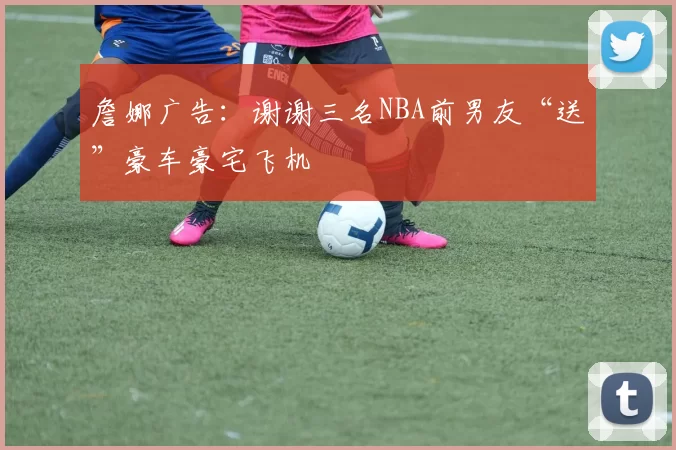 詹娜广告：谢谢三名NBA前男友“送”豪车豪宅飞机