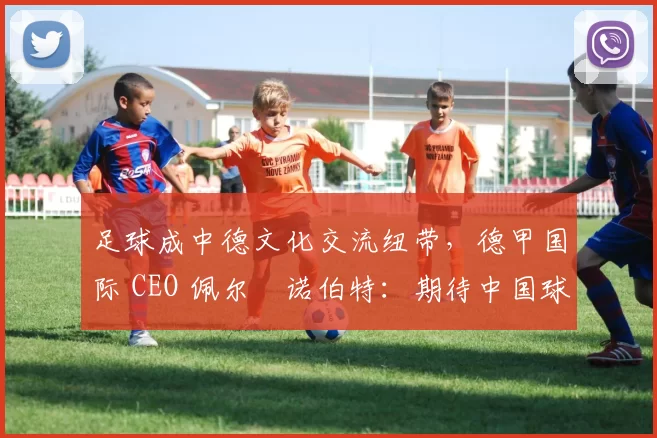 足球成中德文化交流纽带，德甲国际 CEO 佩尔・诺伯特：期待中国球员登场