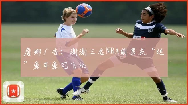 詹娜广告：谢谢三名NBA前男友“送”豪车豪宅飞机