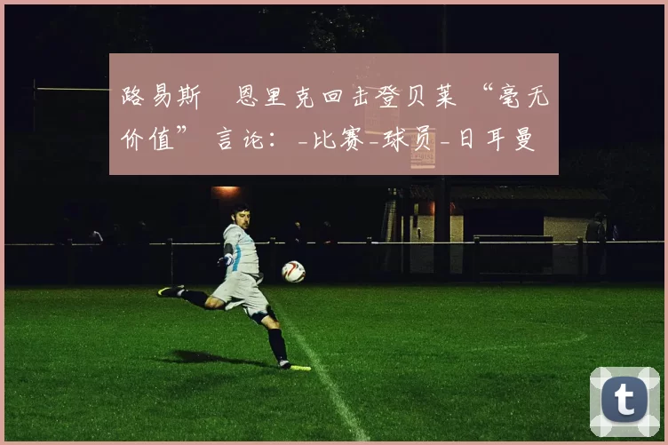 路易斯・恩里克回击登贝莱 “毫无价值” 言论：_比赛_球员_日耳曼