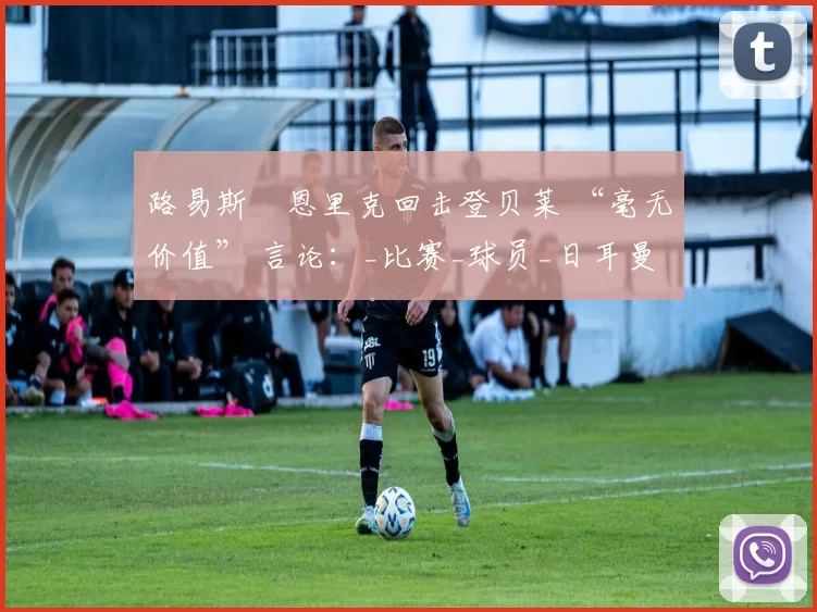 路易斯・恩里克回击登贝莱 “毫无价值” 言论：_比赛_球员_日耳曼
