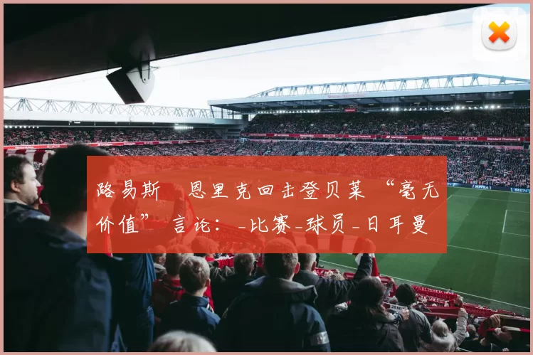 路易斯・恩里克回击登贝莱 “毫无价值” 言论：_比赛_球员_日耳曼
