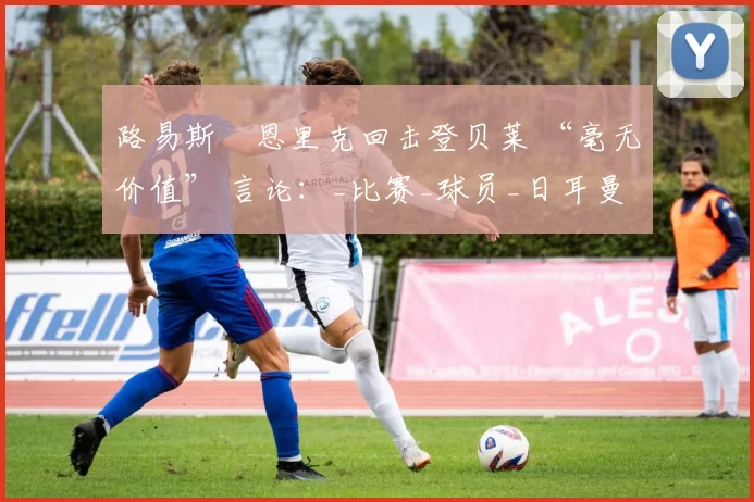 路易斯・恩里克回击登贝莱 “毫无价值” 言论：_比赛_球员_日耳曼