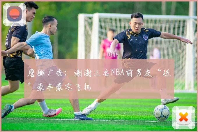 詹娜广告：谢谢三名NBA前男友“送”豪车豪宅飞机