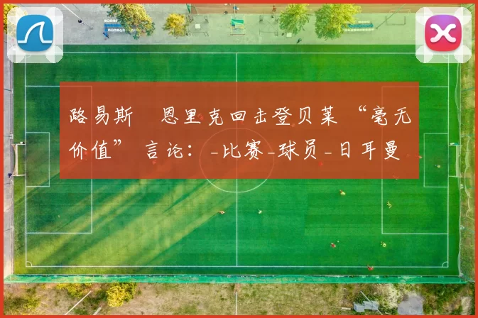 路易斯・恩里克回击登贝莱 “毫无价值” 言论：_比赛_球员_日耳曼