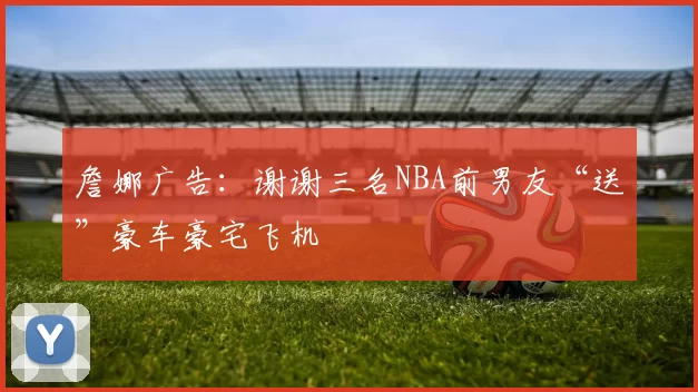 詹娜广告：谢谢三名NBA前男友“送”豪车豪宅飞机
