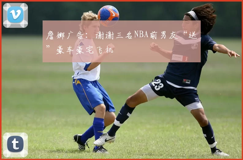 詹娜广告：谢谢三名NBA前男友“送”豪车豪宅飞机