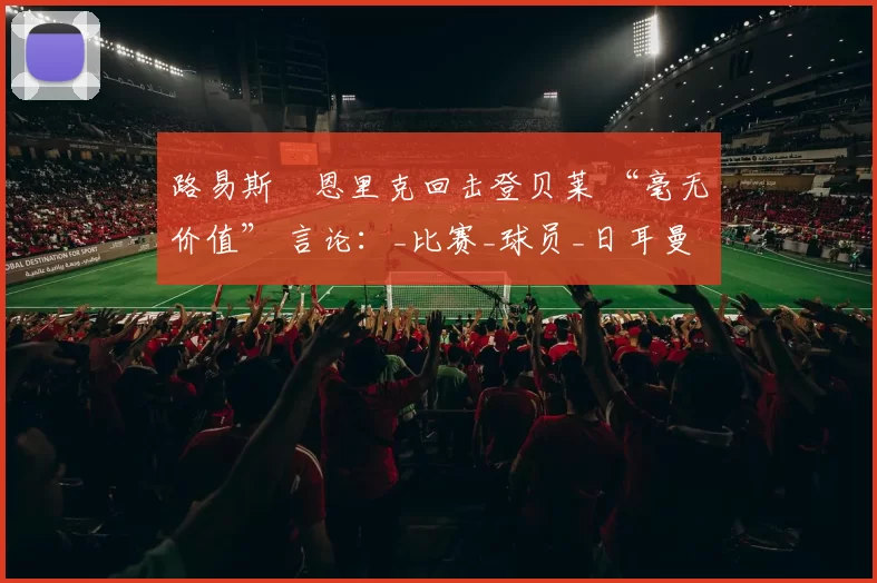 路易斯・恩里克回击登贝莱 “毫无价值” 言论：_比赛_球员_日耳曼