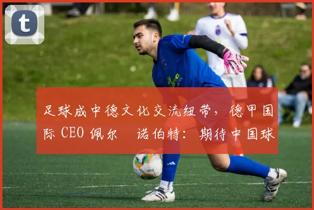 足球成中德文化交流纽带，德甲国际 CEO 佩尔・诺伯特：期待中国球员登场