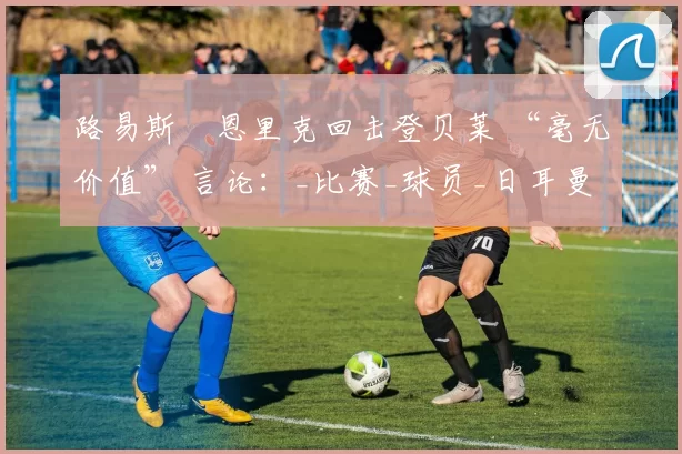 路易斯・恩里克回击登贝莱 “毫无价值” 言论：_比赛_球员_日耳曼