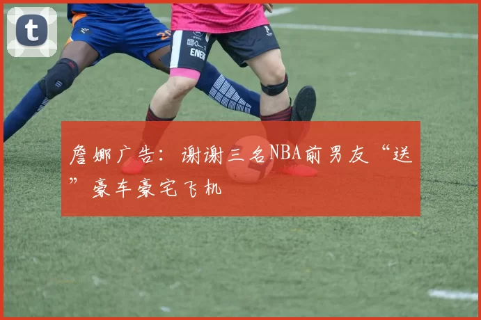 詹娜广告：谢谢三名NBA前男友“送”豪车豪宅飞机