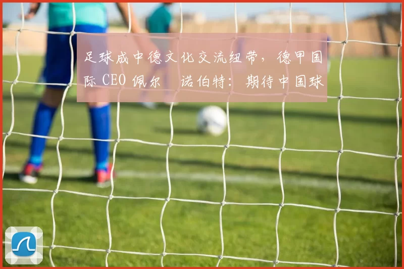 足球成中德文化交流纽带，德甲国际 CEO 佩尔・诺伯特：期待中国球员登场