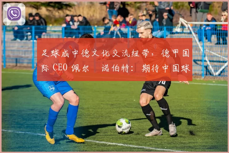 足球成中德文化交流纽带，德甲国际 CEO 佩尔・诺伯特：期待中国球员登场